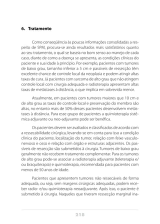 218
6.	Tratamento
Como conseqüência às poucas informações consolidadas a res-
peito de SPM, procura-se ainda resultados mais satisfatórios quanto
ao seu tratamento, o qual se baseia no bom senso ao manejo de cada
caso, diante de como a doença se apresenta, as condições clínicas do
paciente e sua idade à princípio. Por exemplo, pacientes com tumores
de baixo grau, tamanho inferior a 5 cm e passíveis de ressecção têm
excelente chance de controle local da neoplasia e podem atingir altas
taxas de cura. Já pacientes com sarcoma de alto grau que não atingem
controle local com cirurgia adequada e radioterapia apresentam altas
taxas de metástases à distância, o que implica em sobrevida menor.
Atualmente, em pacientes com tumores maiores que 10 cm e
de alto grau as taxas de controle local e preservação do membro são
altas, no entanto mais de 50% desses pacientes desenvolvem metás-
tases à distância. Para esse grupo de pacientes a quimioterapia sistê-
mica adjuvante ou neo-adjuvante pode ser benéfica.
Os pacientes devem ser avaliados e classificados de acordo com
a ressecabilidade cirúrgica, levando-se em conta para isso a condição
clínica do paciente, localização do tumor, relação com feixe vasculo-
nervoso e osso e relação com órgão e estruturas adjacentes. Os pas-
síveis de ressecção são submetidos à cirurgia. Tumores de baixo grau
geralmente não recebem tratamento complementar. Para os tumores
de alto grau pode-se associar a radioterapia adjuvante (teleterapia e/
ou braquiterapia) e quimioterapia, recomendada para pacientes com
menos de 50 anos de idade.
Pacientes que apresentem tumores não ressecáveis de forma
adequada, ou seja, sem margens cirúrgicas adequadas, podem rece-
ber radio- e/ou quimioterapia neoadjuvante. Após isso, o paciente é
submetido à cirurgia. Naqueles que tiveram ressecção marginal ina-
 