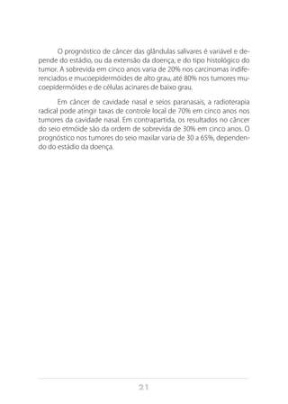 21
O prognóstico de câncer das glândulas salivares é variável e de-
pende do estádio, ou da extensão da doença, e do tipo histológico do
tumor. A sobrevida em cinco anos varia de 20% nos carcinomas indife-
renciados e mucoepidermóides de alto grau, até 80% nos tumores mu-
coepidermóides e de células acinares de baixo grau.
Em câncer de cavidade nasal e seios paranasais, a radioterapia
radical pode atingir taxas de controle local de 70% em cinco anos nos
tumores da cavidade nasal. Em contrapartida, os resultados no câncer
do seio etmóide são da ordem de sobrevida de 30% em cinco anos. O
prognóstico nos tumores do seio maxilar varia de 30 a 65%, dependen-
do do estádio da doença.
 