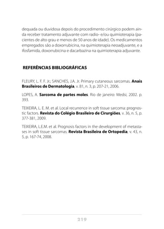219
dequada ou duvidosa depois do procedimento cirúrgico podem ain-
da receber tratamento adjuvante com radio- e/ou quimioterapia (pa-
cientes de alto grau e menos de 50 anos de idade). Os medicamentos
empregados são a doxorrubicina, na quimioterapia neoadjuvante, e a
ifosfamida, doxorrubicina e dacarbazina na quimioterapia adjuvante.
REFERÊNCIAS BIBLIOGRÁFICAS
FLEURY, L. F. F. Jr.; SANCHES, J.A. Jr. Primary cutaneous sarcomas. Anais
Brasileiros de Dermatologia, v. 81, n. 3, p. 207-21, 2006.
LOPES, A. Sarcoma de partes moles. Rio de janeiro: Medsi, 2002. p.
393.
TEIXEIRA, L. E. M. et al. Local recurrence in soft tissue sarcoma: prognos-
tic factors. Revista do Colégio Brasileiro de Cirurgiões, v. 36, n. 5, p.
377-381, 2009.
TEIXEIRA, L.E.M. et al. Prognosis factors in the development of metasta-
ses in soft tissue sarcomas. Revista Brasileira de Ortopedia, v. 43, n.
5, p. 167-74, 2008.
 