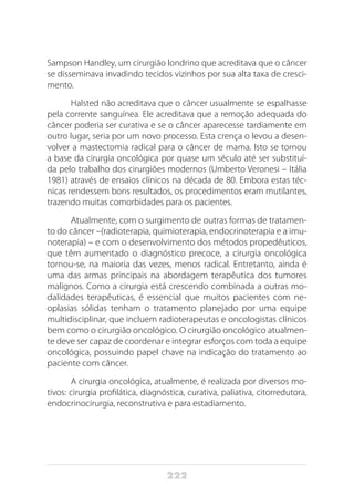 222
Sampson Handley, um cirurgião londrino que acreditava que o câncer
se disseminava invadindo tecidos vizinhos por sua alta taxa de cresci-
mento.
Halsted não acreditava que o câncer usualmente se espalhasse
pela corrente sanguínea. Ele acreditava que a remoção adequada do
câncer poderia ser curativa e se o câncer aparecesse tardiamente em
outro lugar, seria por um novo processo. Esta crença o levou a desen-
volver a mastectomia radical para o câncer de mama. Isto se tornou
a base da cirurgia oncológica por quase um século até ser substituí-
da pelo trabalho dos cirurgiões modernos (Umberto Veronesi – Itália
1981) através de ensaios clínicos na década de 80. Embora estas téc-
nicas rendessem bons resultados, os procedimentos eram mutilantes,
trazendo muitas comorbidades para os pacientes.
Atualmente, com o surgimento de outras formas de tratamen-
to do câncer –(radioterapia, quimioterapia, endocrinoterapia e a imu-
noterapia) – e com o desenvolvimento dos métodos propedêuticos,
que têm aumentado o diagnóstico precoce, a cirurgia oncológica
tornou-se, na maioria das vezes, menos radical. Entretanto, ainda é
uma das armas principais na abordagem terapêutica dos tumores
malignos. Como a cirurgia está crescendo combinada a outras mo-
dalidades terapêuticas, é essencial que muitos pacientes com ne-
oplasias sólidas tenham o tratamento planejado por uma equipe
multidisciplinar, que incluem radioterapeutas e oncologistas clínicos
bem como o cirurgião oncológico. O cirurgião oncológico atualmen-
te deve ser capaz de coordenar e integrar esforços com toda a equipe
oncológica, possuindo papel chave na indicação do tratamento ao
paciente com câncer.
A cirurgia oncológica, atualmente, é realizada por diversos mo-
tivos: cirurgia profilática, diagnóstica, curativa, paliativa, citorredutora,
endocrinocirurgia, reconstrutiva e para estadiamento.
 