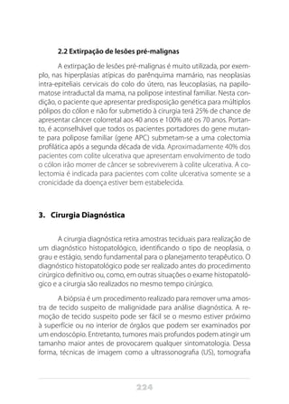 224
2.2 Extirpação de lesões pré-malignas
A extirpação de lesões pré-malignas é muito utilizada, por exem-
plo, nas hiperplasias atípicas do parênquima mamário, nas neoplasias
intra-epiteliais cervicais do colo do útero, nas leucoplasias, na papilo-
matose intraductal da mama, na polipose intestinal familiar. Nesta con-
dição, o paciente que apresentar predisposição genética para múltiplos
pólipos do cólon e não for submetido à cirurgia terá 25% de chance de
apresentar câncer colorretal aos 40 anos e 100% até os 70 anos. Portan-
to, é aconselhável que todos os pacientes portadores do gene mutan-
te para polipose familiar (gene APC) submetam-se a uma colectomia
profilática após a segunda década de vida. Aproximadamente 40% dos
pacientes com colite ulcerativa que apresentam envolvimento de todo
o cólon irão morrer de câncer se sobreviverem à colite ulcerativa. A co-
lectomia é indicada para pacientes com colite ulcerativa somente se a
cronicidade da doença estiver bem estabelecida.
3. 	 Cirurgia Diagnóstica
A cirurgia diagnóstica retira amostras teciduais para realização de
um diagnóstico histopatológico, identificando o tipo de neoplasia, o
grau e estágio, sendo fundamental para o planejamento terapêutico. O
diagnóstico histopatológico pode ser realizado antes do procedimento
cirúrgico definitivo ou, como, em outras situações o exame histopatoló-
gico e a cirurgia são realizados no mesmo tempo cirúrgico.
A biópsia é um procedimento realizado para remover uma amos-
tra de tecido suspeito de malignidade para análise diagnóstica. A re-
moção de tecido suspeito pode ser fácil se o mesmo estiver próximo
à superfície ou no interior de órgãos que podem ser examinados por
um endoscópio. Entretanto, tumores mais profundos podem atingir um
tamanho maior antes de provocarem qualquer sintomatologia. Dessa
forma, técnicas de imagem como a ultrassonografia (US), tomografia
 