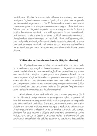 226
do útil para biópsias de massas subcutâneas, musculares, bem como
de alguns órgãos internos, como o fígado, rins e pâncreas, se guiada
por exame de imagens como US e TC. Trata-se de um método extrema-
mente vantajoso, uma vez que usualmente consegue coletar tecido su-
ficiente para um diagnóstico preciso sem causar grandes distúrbios nos
tecidos. Entretanto, se a lesão tumoral for pequena há um risco elevado
de insucesso na obtenção da amostra tecidual, conseqüentemente o
cirurgião deve estar ciente que um resultado histopatológico negativo
para malignidade não significa ausência de neoplasia, devendo encarar
com ceticismo este resultado se incoerente com a apresentação clínica,
necessitando-se, portanto, de seguimento com biópsia incisional ou ex-
cisional.
3.3 Biópsias incisionais e excisionais (Biópsias abertas)
As biópsias denominadas“abertas”são realizadas nos casos onde
os procedimentos por agulha não esclareceram o diagnóstico ou quan-
do não havia indicação para sua realização. Estes procedimentos envol-
vem uma incisão cirúrgica na pele para a remoção completa do tumor
com margens cirúrgicas livres de comprometimento neoplásico (bióp-
sia excisional), em caso de tumores menores que podem ser retirados
por completo, ou para a retirada de uma pequena parte do tumor (bióp-
sia incisional), em caso de tumores maiores. Elas podem freqüentemen-
te ser realizadas com anestesia local ou regional.
A biópsia excisional está indicada para tumores pequenos (2 - 3
cm de diâmetro), que podem ser retirados por completo e que não irá
interferir em uma subsequente incisão maior que possa ser requerida
para controle local definitivo. Entretanto, este método está contra-in-
dicado em tumores maiores, uma vez, que a realização desse proce-
dimento pode levar a disseminação de células tumorais pelo campo
cirúrgico. Por este motivo, a biópsia excisional está usualmente contra
indicada para sarcomas ósseos e de partes moles, sendo muito útil para
carcinomas superficiais de células escamosas, carcinoma basocelular,
 