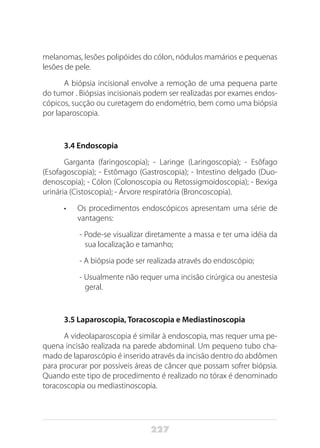 227
melanomas, lesões polipóides do cólon, nódulos mamários e pequenas
lesões de pele.
A biópsia incisional envolve a remoção de uma pequena parte
do tumor . Biópsias incisionais podem ser realizadas por exames endos-
cópicos, sucção ou curetagem do endométrio, bem como uma biópsia
por laparoscopia.
3.4 Endoscopia
Garganta (faringoscopia); - Laringe (Laringoscopia); - Esôfago
(Esofagoscopia); - Estômago (Gastroscopia); - Intestino delgado (Duo-
denoscopia); - Cólon (Colonoscopia ou Retossigmoidoscopia); - Bexiga
urinária (Cistoscopia); - Árvore respiratória (Broncoscopia).
•	 Os procedimentos endoscópicos apresentam uma série de
vantagens:
- Pode-se visualizar diretamente a massa e ter uma idéia da
sua localização e tamanho;
- A biópsia pode ser realizada através do endoscópio;
- Usualmente não requer uma incisão cirúrgica ou anestesia
geral.
3.5 Laparoscopia, Toracoscopia e Mediastinoscopia
A videolaparoscopia é similar à endoscopia, mas requer uma pe-
quena incisão realizada na parede abdominal. Um pequeno tubo cha-
mado de laparoscópio é inserido através da incisão dentro do abdômen
para procurar por possíveis áreas de câncer que possam sofrer biópsia.
Quando este tipo de procedimento é realizado no tórax é denominado
toracoscopia ou mediastinoscopia.
 