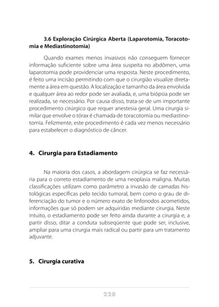 228
3.6 Exploração Cirúrgica Aberta (Laparotomia, Toracoto-
mia e Mediastinotomia)
Quando exames menos invasivos não conseguem fornecer
informação suficiente sobre uma área suspeita no abdômen, uma
laparotomia pode providenciar uma resposta. Neste procedimento,
é feito uma incisão permitindo com que o cirurgião visualize direta-
mente a área em questão. A localização e tamanho da área envolvida
e qualquer área ao redor pode ser avaliada, e, uma biópsia pode ser
realizada, se necessário. Por causa disso, trata-se de um importante
procedimento cirúrgico que requer anestesia geral. Uma cirurgia si-
milar que envolve o tórax é chamada de toracotomia ou mediastino-
tomia. Felizmente, este procedimento é cada vez menos necessário
para estabelecer o diagnóstico de câncer.
4. 	 Cirurgia para Estadiamento
Na maioria dos casos, a abordagem cirúrgica se faz necessá-
ria para o correto estadiamento de uma neoplasia maligna. Muitas
classificações utilizam como parâmetro a invasão de camadas his-
tológicas específicas pelo tecido tumoral, bem como o grau de di-
ferenciação do tumor e o número exato de linfonodos acometidos,
informações que só podem ser adquiridas mediante cirurgia. Neste
intuito, o estadiamento pode ser feito ainda durante a cirurgia e, a
partir disso, ditar a conduta subseqüente que pode ser, inclusive,
ampliar para uma cirurgia mais radical ou partir para um tratamento
adjuvante.
5. 	 Cirurgia curativa
 