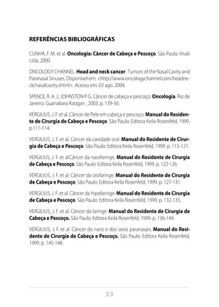 22
REFERÊNCIAS BIBLIOGRÁFICAS
CUNHA, F. M. et al. Oncologia: Câncer de Cabeça e Pescoço. São Paulo: Vivali
Ltda, 2000.
ONCOLOGY CHANNEL. Head and neck cancer :Tumors of the Nasal Cavity and
Paranasal Sinuses. Disponível em: <http://www.oncologychannel.com/headne-
ck/nasalcavity.shtml>. Acesso em: 03 ago. 2004.
SPENCE, R. A. J.; JOHNSTON P. G. Câncer de cabeça e pescoço. Oncologia. Rio de
Janeiro: Guanabara Koogan , 2003, p. 139-50.
VERGILIUS, J. F. et al. Câncer de Pele em cabeça e pescoço. Manual do Residen-
te de Cirurgia de Cabeça e Pescoço. São Paulo: Editora Keila Rosenfeld, 1999.
p.111-114.
VERGILIUS, J. F. et al. Câncer da cavidade oral. Manual do Residente de Cirur-
gia de Cabeça e Pescoço. São Paulo: Editora Keila Rosenfeld, 1999. p. 115-121.
VERGILIUS, J. F. et al.Câncer da nasofaringe. Manual do Residente de Cirurgia
de Cabeça e Pescoço. São Paulo: Editora Keila Rosenfeld, 1999. p. 122-126.
VERGILIUS, J. F. et al. Câncer da orofaringe. Manual do Residente de Cirurgia
de Cabeça e Pescoço. São Paulo: Editora Keila Rosenfeld, 1999. p. 127-131.
VERGILIUS, J. F. et al. Câncer da hipofaringe. Manual do Residente de Cirurgia
de Cabeça e Pescoço. São Paulo: Editora Keila Rosenfeld, 1999. p. 132-135.
VERGILIUS, J. F. et al. Câncer da laringe. Manual do Residente de Cirurgia de
Cabeça e Pescoço. São Paulo: Editora Keila Rosenfeld, 1999. p. 136-144.
VERGILIUS, J. F. et al. Câncer do nariz e dos seios paranasais. Manual do Resi-
dente de Cirurgia de Cabeça e Pescoço. São Paulo: Editora Keila Rosenfeld,
1999. p. 145-148.
 