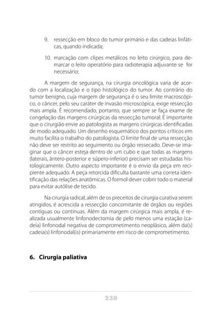 230
9.	 ressecção em bloco do tumor primário e das cadeias linfáti-
cas, quando indicada;
10.	 marcação com clipes metálicos no leito cirúrgico, para de-
marcar o leito operatório para radioterapia adjuvante se for
necessário;
A margem de segurança, na cirurgia oncológica varia de acor-
do com a localização e o tipo histológico do tumor. Ao contrário do
tumor benigno, cuja margem de segurança é o seu limite macroscópi-
co, o câncer, pelo seu caráter de invasão microscópica, exige ressecção
mais ampla. É recomendado, portanto, que sempre se faça exame de
congelação das margens cirúrgicas da ressecção tumoral. É importante
que o cirurgião envie ao patologista as margens cirúrgicas identificadas
de modo adequado. Um desenho esquemático dos pontos críticos em
muito facilita o trabalho do patologista. O limite final de uma ressecção
não deve ser restrito ao seguimento ou órgão ressecado. Deve-se ima-
ginar que o câncer esteja dentro de um cubo e que todas as margens
(laterais, ântero-posterior e súpero-inferior) precisam ser estudadas his-
tologicamente. Outro aspecto importante é o envio da peça em reci-
piente adequado. A peça retorcida dificulta bastante uma correta iden-
tificação das relações anatômicas. O formol dever cobrir todo o material
para evitar autólise de tecido.
Na cirurgia radical, além de os preceitos de cirurgia curativa serem
atingidos, é acrescida a ressecção concomitante de órgãos ou regiões
contíguas ou contínuas. Além da margem cirúrgica mais ampla, é re-
alizada usualmente linfonodectomia de pelo menos uma estação (ca-
deia) linfonodal negativa de comprometimento neoplásico, além da(s)
cadeia(s) linfonodal(is) primariamente em risco de comprometimento.
6. 	 Cirurgia paliativa
 