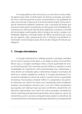 231
A cirurgia paliativa não intenciona a cura do câncer sendo utiliza-
da apenas para tratar complicações da doença avançada, que põem
em risco a vida do paciente ou que comprometem a sua qualidade de
vida, uma vez que a doença já se encontra disseminada. Como exem-
plo de tratamento paliativo, podemos citar a remoção de lesões que
provocam obstrução e compressão, ou derivações com finalidade des-
compressiva; o desvio de trânsito aéreo, digestivo e urinário; o controle
de hemorragias e perfurações; alívio cirúrgico de ascite; cirurgias com
finalidade higiênica, retirando lesões de difícil convivência por causa
do seu aspecto, odor, sangramento, dor e infecção incontrolável; in-
tervenções neurocirúrgicas para alívio da dor; fixação de fraturas pa-
tológicas.
7. 	 Cirurgia citorredutora
A cirurgia citorredutora é utilizada quando a remoção completa
de um tumor causaria muito dano a um órgão ou áreas circunvizinhas.
Nesse caso, o cirurgião oncológico retira a maior quantidade de mas-
sa tumoral possível. Esta ressecção parcial melhora a resposta a outras
modalidades de tratamento como quimioterapia e/ou radioterapia, e
estes devem ser utilizados após o tratamento cirúrgico na tentativa de
eliminar as células neoplásicas residuais. A cirurgia citorredutora é co-
mumente realizada em câncer de ovário e quanto menor a quantidade
de doença macroscópica residual melhor é o prognóstico da pacien-
te. Pacientes com câncer de ovário com citorredução ótima (implantes
residuais macroscópicos menores que 2 cm) tem melhor prognóstico
que aquelas com doença maior que dois centímetros. Atualmente, em
pacientes selecionadas com câncer de ovário avançado, mesotelioma,
câncer colorretal, pseudomixoma peritoneal, câncer gástrico, câncer de
endométrio, ascite e sarcomas retroperitoneais podem se beneficiar de
um procedimento chamado quimioterapia hipertérmica intraperitoneal
 