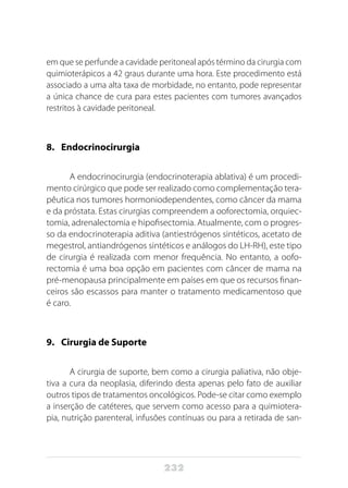 232
em que se perfunde a cavidade peritoneal após término da cirurgia com
quimioterápicos a 42 graus durante uma hora. Este procedimento está
associado a uma alta taxa de morbidade, no entanto, pode representar
a única chance de cura para estes pacientes com tumores avançados
restritos à cavidade peritoneal.
8. 	 Endocrinocirurgia
A endocrinocirurgia (endocrinoterapia ablativa) é um procedi-
mento cirúrgico que pode ser realizado como complementação tera-
pêutica nos tumores hormoniodependentes, como câncer da mama
e da próstata. Estas cirurgias compreendem a ooforectomia, orquiec-
tomia, adrenalectomia e hipofisectomia. Atualmente, com o progres-
so da endocrinoterapia aditiva (antiestrógenos sintéticos, acetato de
megestrol, antiandrógenos sintéticos e análogos do LH-RH), este tipo
de cirurgia é realizada com menor frequência. No entanto, a oofo-
rectomia é uma boa opção em pacientes com câncer de mama na
pré-menopausa principalmente em países em que os recursos finan-
ceiros são escassos para manter o tratamento medicamentoso que
é caro.
9. 	 Cirurgia de Suporte
A cirurgia de suporte, bem como a cirurgia paliativa, não obje-
tiva a cura da neoplasia, diferindo desta apenas pelo fato de auxiliar
outros tipos de tratamentos oncológicos. Pode-se citar como exemplo
a inserção de catéteres, que servem como acesso para a quimiotera-
pia, nutrição parenteral, infusões contínuas ou para a retirada de san-
 