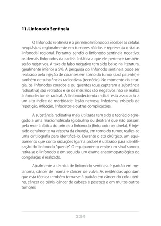 234
11.	Linfonodo Sentinela
O linfonodo sentinela é o primeiro linfonodo a receber as células
neoplásicas regionalmente em tumores sólidos e representa o status
linfonodal regional. Portanto, sendo o linfonodo sentinela negativo,
os demais linfonodos da cadeia linfática a que ele pertence também
serão negativos. A taxa de falso negativo tem sido baixo na literatura,
geralmente inferior a 5%. A pesquisa do linfonodo sentinela pode ser
realizado pela injeção de corantes em torno do tumor (azul patente) e
também de substâncias radioativas (tecnécio). No momento da cirur-
gia, os linfonodos corados e ou quentes (que captaram a substância
radioativa) são retirados e se os mesmos são negativos não se realiza
linfonodectomia radical. A linfonodectomia radical está associado a
um alto índice de morbidade: lesão nervosa, linfedema, erisipela de
repetição, infecção, linfocistos e outras complicações.
A substância radioativa mais utilizada tem sido o tecnécio agre-
gado a uma macromolécula (globulina ou dextran) que não passam
pela rede linfática do primeiro linfonodo (linfonodo sentinela). É inje-
tado geralmente na véspera da cirurgia, em torno do tumor, realiza-se
uma cintilografia para identificá-lo. Durante o ato cirúrgico, um equi-
pamento que conta radiações (gama probe) é utilizado para identifi-
cação do linfonodo “quente”. O equipamento emite um sinal sonoro,
retira-se o linfonodo e em seguida um exame anatomopatológico de
congelação é realizado.
Atualmente a técnica de linfonodo sentinela é padrão em me-
lanoma, câncer de mama e câncer de vulva. As evidências apontam
que esta técnica também torna-se-á padrão em câncer do colo uteri-
no, câncer de pênis, câncer de cabeça e pescoço e em muitos outros
tumores.
 
