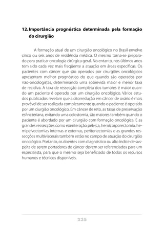 235
12.	Importância prognóstica determinada pela formação
do cirurgião
A formação atual de um cirurgião oncológico no Brasil envolve
cinco ou seis anos de residência médica. O mesmo torna-se prepara-
do para praticar oncologia cirúrgica geral. No entanto, nos últimos anos
tem sido cada vez mais freqüente a atuação em áreas específicas. Os
pacientes com câncer que são operados por cirurgiões oncológicos
apresentam melhor prognóstico do que quando são operados por
não-oncologistas, determinando uma sobrevida maior e menor taxa
de recidiva. A taxa de ressecção completa dos tumores é maior quan-
do um paciente é operado por um cirurgião oncológico. Vários estu-
dos publicados revelam que a citorredução em câncer de ovário é mais
provável de ser realizada completamente quando o paciente é operado
por um ciurgião oncológico. Em câncer de reto, as taxas de preservação
esfincteriana, evitando uma colostomia, são maiores também quando o
paciente é abordado por um cirurgião com formação oncológica. E as
grandes ressecções como exenteração pélvica, hemicorporectomia, he-
mipelvectomias internas e externas, peritonectomias e as grandes res-
secções multiviscerais também estão no campo de atuação do cirurgião
oncológico. Portanto, os doentes com diagnóstico ou alto índice de sus-
peita de serem portadores de câncer devem ser referenciados para um
especialista, para que o mesmo seja beneficiado de todos os recursos
humanos e técnicos disponíveis.
 