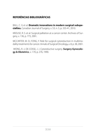 236
REFERÊNCIAS BIBLIOGRÁFICAS
BALL, C. G et al. Dramatic innovations in modern surgical subspe-
cialties. Canadian Journal of Surgery, v. 53, n. 5, p. 335-41, 2010.
KROUSE, R. S. et al. Surgical palliation at a cancer center. Archives of Sur-
gery, v. 136, p. 773, 2001.
MCCARTER, M. D.; FONG, Y. Role for surgical cytoreduction in multimo-
dality treatments for cancer. Annals of Surgical Oncology, v. 8, p. 38, 2001.
WONG, R. J.; DE COSSE, J. J. Cytoreductive surgery. Surgery Gynecolo-
gy & Obstetrics, v. 170, p. 276, 1990.
 