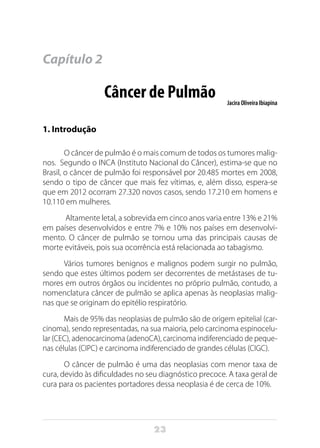 23
Capítulo 2
Câncer de Pulmão Jacira Oliveira Ibiapina
1. Introdução
O câncer de pulmão é o mais comum de todos os tumores malig-
nos. Segundo o INCA (Instituto Nacional do Câncer), estima-se que no
Brasil, o câncer de pulmão foi responsável por 20.485 mortes em 2008,
sendo o tipo de câncer que mais fez vítimas, e, além disso, espera-se
que em 2012 ocorram 27.320 novos casos, sendo 17.210 em homens e
10.110 em mulheres. 
Altamente letal, a sobrevida em cinco anos varia entre 13% e 21%
em países desenvolvidos e entre 7% e 10% nos países em desenvolvi-
mento. O câncer de pulmão se tornou uma das principais causas de
morte evitáveis, pois sua ocorrência está relacionada ao tabagismo.
Vários tumores benignos e malignos podem surgir no pulmão,
sendo que estes últimos podem ser decorrentes de metástases de tu-
mores em outros órgãos ou incidentes no próprio pulmão, contudo, a
nomenclatura câncer de pulmão se aplica apenas às neoplasias malig-
nas que se originam do epitélio respiratório.
Mais de 95% das neoplasias de pulmão são de origem epitelial (car-
cinoma), sendo representadas, na sua maioria, pelo carcinoma espinocelu-
lar (CEC), adenocarcinoma (adenoCA), carcinoma indiferenciado de peque-
nas células (CIPC) e carcinoma indiferenciado de grandes células (CIGC).
O câncer de pulmão é uma das neoplasias com menor taxa de
cura, devido às dificuldades no seu diagnóstico precoce. A taxa geral de
cura para os pacientes portadores dessa neoplasia é de cerca de 10%.
 
