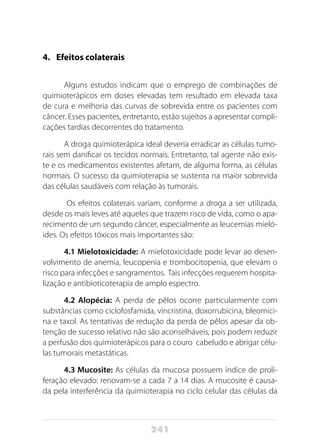 241
4.	 Efeitos colaterais
Alguns estudos indicam que o emprego de combinações de
quimioterápicos em doses elevadas tem resultado em elevada taxa
de cura e melhoria das curvas de sobrevida entre os pacientes com
câncer. Esses pacientes, entretanto, estão sujeitos a apresentar compli-
cações tardias decorrentes do tratamento.
A droga quimioterápica ideal deveria erradicar as células tumo-
rais sem danificar os tecidos normais. Entretanto, tal agente não exis-
te e os medicamentos existentes afetam, de alguma forma, as células
normais. O sucesso da quimioterapia se sustenta na maior sobrevida
das células saudáveis com relação às tumorais.
Os efeitos colaterais variam, conforme a droga a ser utilizada,
desde os mais leves até aqueles que trazem risco de vida, como o apa-
recimento de um segundo câncer, especialmente as leucemias mieló-
ides. Os efeitos tóxicos mais importantes são:
4.1 Mielotoxicidade: A mielotoxicidade pode levar ao desen-
volvimento de anemia, leucopenia e trombocitopenia, que elevam o
risco para infecções e sangramentos. Tais infecções requerem hospita-
lização e antibioticoterapia de amplo espectro.
4.2 Alopécia: A perda de pêlos ocorre particularmente com
substâncias como ciclofosfamida, vincristina, doxorrubicina, bleomici-
na e taxol. As tentativas de redução da perda de pêlos apesar da ob-
tenção de sucesso relativo não são aconselháveis, pois podem reduzir
a perfusão dos quimioterápicos para o couro cabeludo e abrigar célu-
las tumorais metastáticas.
4.3 Mucosite: As células da mucosa possuem índice de proli-
feração elevado: renovam-se a cada 7 a 14 dias. A mucosite é causa-
da pela interferência da quimioterapia no ciclo celular das células da
 