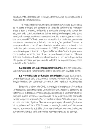 244
estadiamento, detecção de recidivas, determinação do prognóstico e
mudança de conduta clínica.
	 Tal modalidade de exame possibilita uma avaliação quantitativa
da resposta à terapia por comparar as taxas de consumo do marcador
antes e após a mesma, refletindo a atividade biológica do tumor. Por
isso, tem sido considerada mais útil na avaliação da resposta do que a
tomografia computadorizada convencional. No entanto, para a maioria
dos tumores o PET-CT não alterou a sobrevida dos pacientes, portanto é
um exame que deve ser solicitado com indicações precisas. Trata-se de
um exame de alto custo (3 a 4 mil reais) e sem impacto na sobrevida dos
pacientes, pelo menos, neste momento (2010). No Brasil, o exame cons-
ta na lista de procedimento da Agência Nacional de Saúde Suplementar
como padrão somente para câncer de pulmão não pequenas células e
linfomas. Portanto, é fundamental racionalizar os recursos disponíveis e
não gastar somente por pressão da indústria de equipamentos, como
tem sido visto no Brasil;
5.2 Redução sérica de marcadores tumorais: diversas substâncias
são eliminadas pelo tumor quando este se encontra em atividade plena;
5.3 Normalização de funções orgânicas: funções estas que es-
tavam debilitadas pelo crescimento tumoral. Por exemplo, melhora da
função hepática em pacientes com metástases hepáticas reconhecidas.
Segundo critérios da OMS, a avaliação da resposta clínica deve
ser realizada a cada três ciclos. Considera-se uma resposta completa ao
tratamento, o desaparecimento clínico, radiológico e laboratorial do tu-
mor por quatro semanas. Quando não há desaparecimento completo
existindo apenas uma redução tumoral de mais de 50%, diz-se que hou-
ve uma resposta objetiva. Chama-se resposta parcial a redução tumo-
ral situada entre 25% e 50%. Caso ocorra redução inferior a 25% ou até
mesmo aumento de até 25%, chama-se de doença estável. Se houver
aumento maior que 25%, diz-se que houve progressão da doença.
 