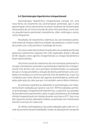 246
6.2 Quimioterapia hipertérmica intraperitoneal:
Quimioterapia hipertérmica intraperitoneal consiste em uma
nova forma de tratamento da carcinomatose peritoneal, que é uma
apresentação clínica tipicamente incurável resultante de disseminação
intracavitária de um tumor oriundo de vários sítios primários, como ová-
rio, pseudomixoma peritoneal, mesotelioma, cólon, estômago e outros
menos frequentes.
Resultados de tratamentos sistêmicos da carcinomatose perito-
neal à base de terapias sistêmicas isoladas são paliativos e variam muito
de acordo com o sítio primário e histologia do tumor.
Em casos onde não há disseminação além da cavidade peritoneal,
agressivos tratamentos regionais têm sido explorados desde a década
de 80. Opções como agentes intraperitoneais ou terapia fotodinâmica
foram desenvolvidos.
Uma forma atual do tratamento da carcinomatose peritoneal é a
cirurgia citorredutora associada à quimioterapia hipertérmica intraperi-
toneal. Esta técnica tem seus princípios fundamentados na suposição
de que a cirurgia possibilita a redução da doença peritoneal a uma con-
dição microscópica ou mínima e permite a lise de aderências, o que cria
condições para maior eficácia dos agentes quimioterápicos, potenciali-
zados pela ação do calor que por si só também exerce efeito citotóxico.
As primeiras experiências utilizando-se quimioterapia com hiper-
termia foram realizadas por Spratt e cols. Em 1979 foi realizada a primei-
ra quimioterapia intraperitoneal hipertérmica, o paciente era portador
de pseudomixoma peritoneal e, após cirurgia citorredutora, foi realizada
infusão intraperitoneal com tiotepa durante uma hora a 42°C. Nos cinco
dias seguintes de pós-operatório realizou-se perfusão com metotrexato
durante uma hora em cada ciclo.
Os efeitos antineoplásicos são potencializados pelo calor em vir-
tude do aumento da permeabilidade celular, da alteração do transporte
 