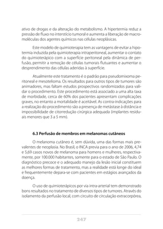 247
ativo de drogas e da alteração do metabolismo. A hipertermia reduz a
pressão de fluxo no interstício tumoral e aumenta a liberação de macro-
moléculas dos agentes químicos nas células neoplásicas.
Este modelo de quimioterapia tem as vantagens de evitar a hipo-
termia induzida pela quimioterapia intraperitoneal, aumentar o contato
do quimioterápico com a superfície peritoneal pela dinâmica de per-
fusão, permitir a remoção de células tumorais flutuantes e aumentar o
desprendimento das células aderidas à superfície.
Atualmente este tratamento é o padrão para pseudomixoma pe-
ritoneal e mesotelioma. Os resultados para outros tipos de tumores são
animadores, mas faltam estudos prospectivos randomizados para vali-
dar o procedimento. Este procedimento está associado a uma alta taxa
de morbidade, cerca de 60% dos pacientes apresentam complicações
graves, no entanto a mortalidade é aceitável. As contra-indicações para
a realização do procedimento são a presença de metástase à distância e
impossibilidade de citorredução cirúrgica adequada (implantes residu-
ais menores que 3 a 5 mm).
6.3 Perfusão de membros em melanomas cutâneos
O melanoma cutâneo é, sem dúvida, uma das formas mais pre-
valentes de neoplasia. No Brasil, o INCA previa para o ano de 2006, 4,74
e 5,69 casos novos de melanoma para homens e mulheres, respectiva-
mente, por 100.000 habitantes, somente para o estado de São Paulo. O
diagnóstico precoce e o adequado manejo da lesão inicial constituem
as melhores formas de tratamento, mas a realidade está longe do ideal
e frequentemente depara-se com pacientes em estágios avançados da
doença.
O uso de quimioterápicos por via intra-arterial tem demonstrado
bons resultados no tratamento de diversos tipos de tumores. Através do
isolamento da perfusão local, com circuito de circulação extracorpórea,
 