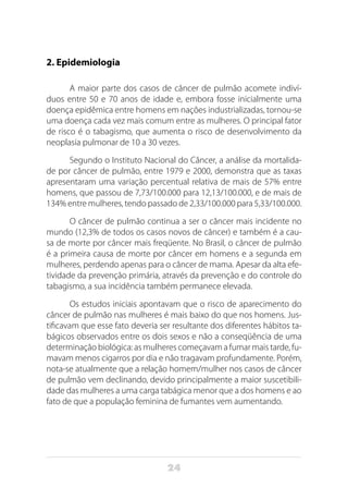 24
2. Epidemiologia
A maior parte dos casos de câncer de pulmão acomete indiví-
duos entre 50 e 70 anos de idade e, embora fosse inicialmente uma
doença epidêmica entre homens em nações industrializadas, tornou-se
uma doença cada vez mais comum entre as mulheres. O principal fator
de risco é o tabagismo, que aumenta o risco de desenvolvimento da
neoplasia pulmonar de 10 a 30 vezes.
Segundo o Instituto Nacional do Câncer, a análise da mortalida-
de por câncer de pulmão, entre 1979 e 2000, demonstra que as taxas
apresentaram uma variação percentual relativa de mais de 57% entre
homens, que passou de 7,73/100.000 para 12,13/100.000, e de mais de
134% entre mulheres, tendo passado de 2,33/100.000 para 5,33/100.000.
O câncer de pulmão continua a ser o câncer mais incidente no
mundo (12,3% de todos os casos novos de câncer) e também é a cau-
sa de morte por câncer mais freqüente. No Brasil, o câncer de pulmão
é a primeira causa de morte por câncer em homens e a segunda em
mulheres, perdendo apenas para o câncer de mama. Apesar da alta efe-
tividade da prevenção primária, através da prevenção e do controle do
tabagismo, a sua incidência também permanece elevada.
Os estudos iniciais apontavam que o risco de aparecimento do
câncer de pulmão nas mulheres é mais baixo do que nos homens. Jus-
tificavam que esse fato deveria ser resultante dos diferentes hábitos ta-
bágicos observados entre os dois sexos e não a conseqüência de uma
determinação biológica: as mulheres começavam a fumar mais tarde, fu-
mavam menos cigarros por dia e não tragavam profundamente. Porém,
nota-se atualmente que a relação homem/mulher nos casos de câncer
de pulmão vem declinando, devido principalmente a maior suscetibili-
dade das mulheres a uma carga tabágica menor que a dos homens e ao
fato de que a população feminina de fumantes vem aumentando.
 