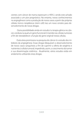 249
cientes com câncer de mama expressam o HER-2, sendo este achado
associado a um pior prognóstico. No entanto, novos conhecimentos
na angiogênese como a produção de novos vasos a partir das próprias
células tronco neoplásicas (stem cell) traz um novo cenário para de-
senvolvimento de novas drogas.
Outra possibilidade ainda em estudo é a terapia gênica no cân-
cer, conduta na qual um gene funcional é inserido nas células tumorais
a fim de reestabelecer a função do gene original nestas células.
Outra área promissora na pesquisa do câncer é o estudo dos ini-
bidores da angiogênese. Essas drogas bloqueiam o desenvolvimento
de novos vasos sanguíneos a fim de suprimir a oferta de oxigênio e
nutrientes à célula tumoral, impedindo, assim, o crescimento do tumor
e sua disseminação sistêmica. Atualmente, vários estudos estão em
andamento utilizando estas drogas.
 