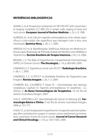 250
REFERÊNCIAS BIBLIOGRÁFICAS
ADAMS, S. et al. Prospective comparison of 18F-FDG PET with convention-
al imaging modalities (CT, MRI, US) in lymph node staging of head and
neck cancer. European Journal of Nuclear Medicine, v. 25, n. 9, 1998.
ALMEIDA, V.L. et al. Câncer e agentes antineoplásicos ciclo-celular espe-
cíficos e ciclo-celular não específicos que interagem com o dna: uma
introdução. Química Nova, v. 28, n. 1, 2005.
ARRUDA, F.O. et al. Manifestações Sistêmicas Adversas em Medicina In-
tensiva após Realização de Perfusão Isolada de Membro com Melfalan e
Hipertermia. Revista Brasileira de Terapia Intensiva, v.18, n. 4, 2006.
BROWN, J. G. The Role of Hyperthermic Intraperitoneal Chemotherapy
(HIPEC) in Ovarian Cancer. The Oncologist, v. 14, p. 683-694, 2009.
CAMARGO, E. E. Experiência inicial com PET/CT. Radiologia Brasileira,
v. 38, n. 1, 2005.
CAMARGO, E. E. O PET/CT na Realidade Brasileira de Diagnóstico por
Imagem. Revista Imagem, v. 26, n. 3, 2004.
CHABNER, B.A.; CALABRESI, P. Seção IX – Quimioterapia das doenças
neoplásicas. Capítulo 51: Agentes antineoplásicos. In: Goodman, L.S.;
Gilman, A. As Bases Farmacológicas da Terapêutica. 10. ed. Rio de
Janeiro: Guanabara Koogan, 2003.
CHU, E.; SARTORELLI, A.C. Quimioterapia do Câncer. In: Katzung, B.G. Far-
macologia Básica e Clínica. 9. ed. Rio de Janeiro: Guanabara Koogan,
2006. p. 751-777.
CHUA,T.C. et al. Intraoperative hyperthermic intraperitoneal chemother-
apy after cytoreductive surgery in ovarian cancer peritoneal carcinoma-
tosis: systematic review of current results. Journal of Cancer Research
and Clinical Oncology, v. 135, p. 1637-1645, 2009.
 