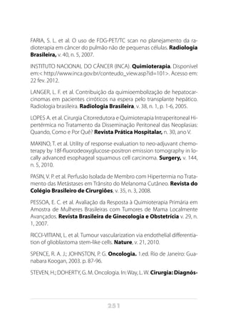 251
FARIA, S. L. et al. O uso de FDG-PET/TC scan no planejamento da ra-
dioterapia em câncer do pulmão não de pequenas células. Radiologia
Brasileira, v. 40, n. 5, 2007.
INSTITUTO NACIONAL DO CÂNCER (INCA). Quimioterapia. Disponível
em:< http://www.inca.gov.br/conteudo_view.asp?id=101>. Acesso em:
22 fev. 2012.
LANGER, L. F. et al. Contribuição da quimioembolização de hepatocar-
cinomas em pacientes cirróticos na espera pelo transplante hepático.
Radiologia brasileira. Radiologia Brasileira, v. 38, n. 1, p. 1-6, 2005.
LOPES A. et al. Cirurgia Citorredutora e Quimioterapia Intraperitoneal Hi-
pertérmica no Tratamento da Disseminação Peritoneal das Neoplasias:
Quando, Como e Por Quê? Revista Prática Hospitalar, n. 30, ano V.
MAKINO, T. et al. Utility of response evaluation to neo-adjuvant chemo-
terapy by 18f-fluorodeoxyglucose-positron emission tomography in lo-
cally advanced esophageal squamous cell carcinoma. Surgery, v. 144,
n. 5, 2010.
PASIN, V. P. et al. Perfusão Isolada de Membro com Hipertermia no Trata-
mento das Metástases em Trânsito do Melanoma Cutâneo. Revista do
Colégio Brasileiro de Cirurgiões, v. 35, n. 3, 2008.
PESSOA, E. C. et al. Avaliação da Resposta à Quimioterapia Primária em
Amostra de Mulheres Brasileiras com Tumores de Mama Localmente
Avançados. Revista Brasileira de Ginecologia e Obstetrícia v. 29, n.
1, 2007.
RICCI-VITIANI, L. et al. Tumour vascularization via endothelial differentia-
tion of glioblastoma stem-like cells. Nature, v. 21, 2010.
SPENCE, R. A. J.; JOHNSTON, P. G. Oncologia. 1.ed. Rio de Janeiro: Gua-
nabara Koogan, 2003. p. 87-96.
STEVEN, H.; DOHERTY, G. M. Oncologia. In:Way, L.W. Cirurgia: Diagnós-
 