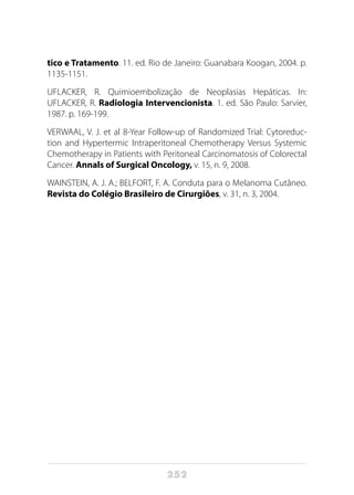 252
tico e Tratamento. 11. ed. Rio de Janeiro: Guanabara Koogan, 2004. p.
1135-1151.
UFLACKER, R. Quimioembolização de Neoplasias Hepáticas. In:
UFLACKER, R. Radiologia Intervencionista. 1. ed. São Paulo: Sarvier,
1987. p. 169-199.
VERWAAL, V. J. et al 8-Year Follow-up of Randomized Trial: Cytoreduc-
tion and Hypertermic Intraperitoneal Chemotherapy Versus Systemic
Chemotherapy in Patients with Peritoneal Carcinomatosis of Colorectal
Cancer. Annals of Surgical Oncology, v. 15, n. 9, 2008.
WAINSTEIN, A. J. A.; BELFORT, F. A. Conduta para o Melanoma Cutâneo.
Revista do Colégio Brasileiro de Cirurgiões, v. 31, n. 3, 2004.
	
 