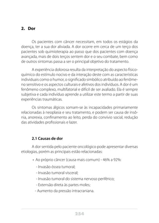 254
2.	Dor
Os pacientes com câncer necessitam, em todos os estágios da
doença, ter a sua dor aliviada. A dor ocorre em cerca de um terço dos
pacientes sob quimioterapia ao passo que dos pacientes com doença
avançada, mais de dois terços sentem dor e o seu combate, bem como
de outros sintomas passa a ser o principal objetivo do tratamento.
A experiência dolorosa resulta da interpretação do aspecto físico-
químico do estímulo nocivo e da interação deste com as características
individuais como o humor, o significado simbólico atribuído ao fenôme-
no sensitivo e os aspectos culturais e afetivos dos indivíduos. A dor é um
fenômeno complexo, multifatorial e difícil de ser avaliado. Ela é sempre
subjetiva e cada indivíduo aprende a utilizar este termo a partir de suas
experiências traumáticas.
Os sintomas álgicos somam-se às incapacidades primariamente
relacionadas à neoplasia e seu tratamento, e podem ser causa de insô-
nia, anorexia, confinamento ao leito, perda do convívio social, redução
das atividades profissionais e lazer.
2.1 Causas de dor
A dor sentida pelo paciente oncológico pode apresentar diversas
etiologias, porém as principais estão relacionadas:
•  Ao próprio câncer (causa mais comum) - 46% a 92%:
- Invasão óssea tumoral;
- Invasão tumoral visceral;
- Invasão tumoral do sistema nervoso periférico;
- Extensão direta às partes moles;
- Aumento da pressão intracraniana.
 