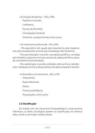 255
• À situação de doença - 12% a 29%:
- Espasmo muscular;
- Linfedema;
- Escaras de decúbito;
- Constipação intestinal;
- Síndrome compartimental, entre outras.
•  Ao tratamento antitumoral - 5% a 20%:
- Pós-operatória: dor aguda pós-toracotomia, pós-mastecto-
mia, pós-esvaziamento cervical, pós-amputação (dor fantasma);
- Pós-quimioterapia: mucosite, neuropatia periférica, nevralgia
pós-herpética, espasmos vesicais, necrose da cabeça do fêmur, pseu-
do-reumatismo (corticoterapia);
- Pós-radioterapia: mucosite, esofagite, retite actínica, radioder-
mite, mielopatia actínica, fibrose actínica de plexo braquial e lombar.
• A desordens concomitantes - 8% a 22%:
- Osteoartrite;
- Espondiloartose;
- Sepse;
- Fraturas patológicas;
- Amputações, entre outras.
2.2 Classificação
De acordo com seu mecanismo fisiopatológico e características
individuais, as dores oncológicas podem ser classificadas em diversos
tipos, sendo os principais citados abaixo:
 