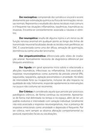 256
Dor nociceptiva: compreende dor somática e visceral e ocorre
diretamente por estimulação química ou física de terminações nervo-
sas normais. Representa o resultado dos danos teciduais mais comuns
e é frequente nas situações inflamatórias, isquêmicas, traumáticas ou
invasivas. Encontra-se constantemente associada a náuseas e vômi-
tos;
Dor neuropática: resulta de alguma injúria a um nervo ou de
função nervosa anormal em qualquer ponto ao longo das linhas de
transmissão neuronal localizadas desde os tecidos mais periféricos ao
SNC. É caracterizada como uma dor difusa, sensação de queimação,
dormência ou como uma dor lancinante;
Dor simpaticomimética: diferenciada pelo relato de irradia-
ção arterial. Normalmente necessita de diagnóstico diferencial por
bloqueio anestésico;
Dor Aguda: em geral apresenta início súbito e relacionado a
afecções traumáticas, infecciosas ou inflamatórias. Está associada a
respostas neurovegetativas como aumento da pressão arterial (PA),
taquicardia, taquipnéia, agitação psicomotora e ansiedade. Há relato
de intensidade forte ou incapacitante, inclusive de alto impacto na
qualidade de vida. Felizmente, responde rapidamente às intervenções
na causa e não costuma ser recorrente;
Dor Crônica: é considerada aquela que persiste por processos
patológicos crônicos, de forma contínua ou recorrente. Apresenta-
se de forma mal delimitada no tempo e no espaço, além de ter um
padrão evolutivo e intensidade com variação individual. Geralmente
não está associada a respostas neurovegetativas, mas a presença de
respostas emocionais como ansiedade e depressão é frequente. Por
ser crônica, nem sempre se observa alteração comportamental ou
postural, expressões faciais ou vocalizações.
 