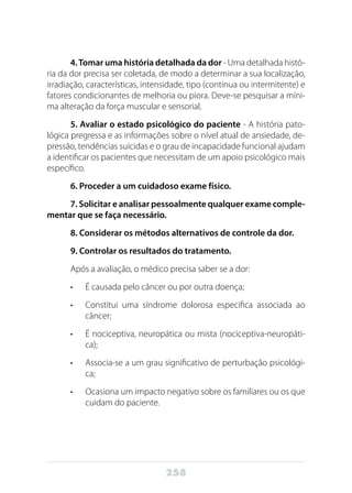 258
4.Tomar uma história detalhada da dor - Uma detalhada histó-
ria da dor precisa ser coletada, de modo a determinar a sua localização,
irradiação, características, intensidade, tipo (contínua ou intermitente) e
fatores condicionantes de melhoria ou piora. Deve-se pesquisar a míni-
ma alteração da força muscular e sensorial.
5. Avaliar o estado psicológico do paciente - A história pato-
lógica pregressa e as informações sobre o nível atual de ansiedade, de-
pressão, tendências suicidas e o grau de incapacidade funcional ajudam
a identificar os pacientes que necessitam de um apoio psicológico mais
específico.
6. Proceder a um cuidadoso exame físico.
7. Solicitar e analisar pessoalmente qualquer exame comple-
mentar que se faça necessário.
8. Considerar os métodos alternativos de controle da dor.
9. Controlar os resultados do tratamento.
Após a avaliação, o médico precisa saber se a dor:
•	 É causada pelo câncer ou por outra doença;
•	 Constitui uma síndrome dolorosa especifica associada ao
câncer;
•	 É nociceptiva, neuropática ou mista (nociceptiva-neuropáti-
ca);
•	 Associa-se a um grau significativo de perturbação psicológi-
ca;
•	 Ocasiona um impacto negativo sobre os familiares ou os que
cuidam do paciente.
 