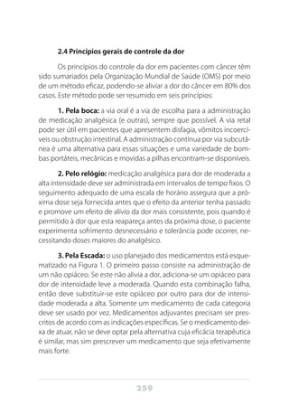 259
2.4 Princípios gerais de controle da dor
Os princípios do controle da dor em pacientes com câncer têm
sido sumariados pela Organização Mundial de Saúde (OMS) por meio
de um método eficaz, podendo-se aliviar a dor do câncer em 80% dos
casos. Este método pode ser resumido em seis princípios:
1. Pela boca: a via oral é a via de escolha para a administração
de medicação analgésica (e outras), sempre que possível. A via retal
pode ser útil em pacientes que apresentem disfagia, vômitos incoercí-
veis ou obstrução intestinal. A administração contínua por via subcutâ-
nea é uma alternativa para essas situações e uma variedade de bom-
bas portáteis, mecânicas e movidas a pilhas encontram-se disponíveis.
2. Pelo relógio: medicação analgésica para dor de moderada a
alta intensidade deve ser administrada em intervalos de tempo fixos. O
seguimento adequado de uma escala de horário assegura que a pró-
xima dose seja fornecida antes que o efeito da anterior tenha passado
e promove um efeito de alívio da dor mais consistente, pois quando é
permitido à dor que esta reapareça antes da próxima dose, o paciente
experimenta sofrimento desnecessário e tolerância pode ocorrer, ne-
cessitando doses maiores do analgésico.
3. Pela Escada: o uso planejado dos medicamentos está esque-
matizado na Figura 1. O primeiro passo consiste na administração de
um não opiáceo. Se este não alivia a dor, adiciona-se um opiáceo para
dor de intensidade leve a moderada. Quando esta combinação falha,
então deve substituir-se este opiáceo por outro para dor de intensi-
dade moderada a alta. Somente um medicamento de cada categoria
deve ser usado por vez. Medicamentos adjuvantes precisam ser pres-
critos de acordo com as indicações específicas. Se o medicamento dei-
xa de atuar, não se deve optar pela alternativa cuja eficácia terapêutica
é similar, mas sim prescrever um medicamento que seja efetivamente
mais forte.
 