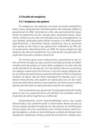 261
2.5 Escolha do analgésico
2.5.1 Analgésico não opiáceo
Os analgésicos não opiáceos consistem do ácido acetilsalicílico
(AAS), outros medicamentos antiinflamatórios não esteróides (AINE) e o
paracetamol. Os AINE, incluindo-se o AAS, são particularmente impor-
tantes no tratamento da dor causada pelas metástases ósseas. Geral-
mente, verifica-se uma alta concentração local de prostaglandinas no
osso afetado, produzidas pelas células tumorais, e os AINE bloqueiam
especificamente a biossíntese dessas substâncias. Para os pacientes
com queixa de dor óssea e que apresentam intolerância ao AAS, de-
ve-se prescrever, alternativamente, um AINE. Os outros analgésicos não
opiáceos são úteis principalmente nos casos da dor causada pela infil-
tração dos músculos e tecidos conjuntivos.
De maneira geral, esses medicamentos caracterizam-se por te-
rem um limite de ação, ou seja, o aumento da dose acima de um deter-
minado nível não produz um maior efeito analgésico. Se a dor não esta
sendo devidamente aliviada por um não opiáceo, deve-se acrescentar
um opiáceo à prescrição. Para diminuir o risco de reações alérgicas, de-
ve-se verificar previamente se o paciente tolera bem o AAS e compostos
similares. Se algum tipo de efeito indesejável for relatado com o uso
desses medicamentos, eles podem ser substituídos por um dos medi-
camentos alternativos dentre os não opiáceos. Se mesmo assim o efeito
adverso persistir, deve-se optar pela prescrição de um opiáceo.
Para os pacientes que apresentam função plaquetária diminuída,
deve-se usar ou o paracetamol ou um salicilato não acetilado, como o
trisalicilato de colina-magnésio ou o diflunisal.
Ocasionalmente, ocorre hipersensibilidade como uma reação
idiossincrática. Esta síndrome pode se desenvolver dentro de poucos
minutos depois da administração de um não opiáceo. As manifestações
clínicas variam de rinite vasomotora com rinorréia profusa, edema an-
gioneurogênico, urticária e asma brônquica a edema de laringe, bron-
coespasmo, hipotensão, choque, perda da consciência e colapso vaso-
 