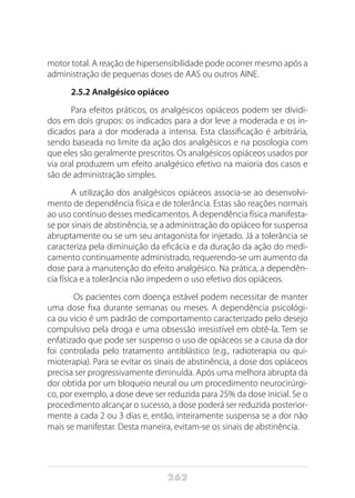 262
motor total. A reação de hipersensibilidade pode ocorrer mesmo após a
administração de pequenas doses de AAS ou outros AINE.
2.5.2 Analgésico opiáceo
Para efeitos práticos, os analgésicos opiáceos podem ser dividi-
dos em dois grupos: os indicados para a dor leve a moderada e os in-
dicados para a dor moderada a intensa. Esta classificação é arbitrária,
sendo baseada no limite da ação dos analgésicos e na posologia com
que eles são geralmente prescritos. Os analgésicos opiáceos usados por
via oral produzem um efeito analgésico efetivo na maioria dos casos e
são de administração simples.
A utilização dos analgésicos opiáceos associa-se ao desenvolvi-
mento de dependência física e de tolerância. Estas são reações normais
ao uso contínuo desses medicamentos. A dependência física manifesta-
se por sinais de abstinência, se a administração do opiáceo for suspensa
abruptamente ou se um seu antagonista for injetado. Já a tolerância se
caracteriza pela diminuição da eficácia e da duração da ação do medi-
camento continuamente administrado, requerendo-se um aumento da
dose para a manutenção do efeito analgésico. Na prática, a dependên-
cia física e a tolerância não impedem o uso efetivo dos opiáceos.
Os pacientes com doença estável podem necessitar de manter
uma dose fixa durante semanas ou meses. A dependência psicológi-
ca ou vicio é um padrão de comportamento caracterizado pelo desejo
compulsivo pela droga e uma obsessão irresistível em obtê-la. Tem se
enfatizado que pode ser suspenso o uso de opiáceos se a causa da dor
foi controlada pelo tratamento antiblástico (e.g., radioterapia ou qui-
mioterapia). Para se evitar os sinais de abstinência, a dose dos opiáceos
precisa ser progressivamente diminuída. Após uma melhora abrupta da
dor obtida por um bloqueio neural ou um procedimento neurocirúrgi-
co, por exemplo, a dose deve ser reduzida para 25% da dose inicial. Se o
procedimento alcançar o sucesso, a dose poderá ser reduzida posterior-
mente a cada 2 ou 3 dias e, então, inteiramente suspensa se a dor não
mais se manifestar. Desta maneira, evitam-se os sinais de abstinência.
 