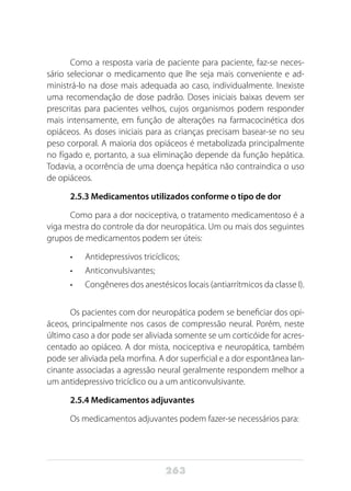 263
Como a resposta varia de paciente para paciente, faz-se neces-
sário selecionar o medicamento que lhe seja mais conveniente e ad-
ministrá-lo na dose mais adequada ao caso, individualmente. Inexiste
uma recomendação de dose padrão. Doses iniciais baixas devem ser
prescritas para pacientes velhos, cujos organismos podem responder
mais intensamente, em função de alterações na farmacocinética dos
opiáceos. As doses iniciais para as crianças precisam basear-se no seu
peso corporal. A maioria dos opiáceos é metabolizada principalmente
no fígado e, portanto, a sua eliminação depende da função hepática.
Todavia, a ocorrência de uma doença hepática não contraindica o uso
de opiáceos.
2.5.3 Medicamentos utilizados conforme o tipo de dor
Como para a dor nociceptiva, o tratamento medicamentoso é a
viga mestra do controle da dor neuropática. Um ou mais dos seguintes
grupos de medicamentos podem ser úteis:
•	 Antidepressivos tricíclicos;
•	 Anticonvulsivantes;
•	 Congêneres dos anestésicos locais (antiarrítmicos da classe I).
Os pacientes com dor neuropática podem se beneficiar dos opi-
áceos, principalmente nos casos de compressão neural. Porém, neste
último caso a dor pode ser aliviada somente se um corticóide for acres-
centado ao opiáceo. A dor mista, nociceptiva e neuropática, também
pode ser aliviada pela morfina. A dor superficial e a dor espontânea lan-
cinante associadas a agressão neural geralmente respondem melhor a
um antidepressivo tricíclico ou a um anticonvulsivante.
2.5.4 Medicamentos adjuvantes
Os medicamentos adjuvantes podem fazer-se necessários para:
 