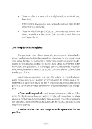 264
•	 Tratar os efeitos adversos dos analgésicos (p.e., antieméticos,
laxantes);
•	 Intensificar o alívio da dor (p.e., um corticóide em caso de dor
de compressão neural);
•	 Tratar os distúrbios psicológicos concomitantes, como a in-
sônia, ansiedade e depressão (p.e., sedativos, ansiolíticos e
antidepressivos).
2.6	Terapêutica analgésica
Em pacientes com câncer avançado, o sucesso no alívio da dor
requer avaliação criteriosa da causa deste sintoma e de seu impacto na
vida social, familiar e emocional. O conhecimento de um número ade-
quado de drogas atualizadas e os passos para utilizá-las melhora a dor
na maioria dos pacientes. A reavaliação continuada permite modifica-
ções no regime do tratamento, de acordo com seus efeitos colaterais ou
mudanças clínicas.
A minoria dos pacientes terá mais dificuldade no controle da dor,
onde drogas adjuvantes podem ser introduzidas de acordo com a ca-
racterística e a provável causa da dor. A seguir, são apresentados alguns
passos a serem observados para melhor eficácia da terapêutica analgé-
sica:
• Foco no alívio gradual: considerar e tratar comorbidades dolo-
rosas. Os objetivos que baseiam as intervenções são o controle ou alívio
da dor, a melhora da funcionalidade física, psíquica e social que possam
ser traduzidas como melhoria da qualidade de vida nas considerações
do próprio cliente;
• Iniciar sempre com uma droga específica para uma dor es-
pecífica;
 