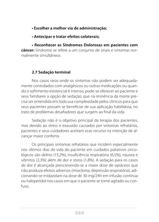 265
• Escolher a melhor via de administração;
• Antecipar e tratar efeitos colaterais;
• Reconhecer as Síndromes Dolorosas em pacientes com
câncer: Síndrome se refere a um conjunto de sinais e sintomas nor-
malmente simultâneos.
2.7 Sedação terminal
Nos casos raros onde os sintomas não podem ser adequada-
mente controlados com analgésicos ou outras medicações ou quan-
do o sofrimento existencial é intenso, pode-se oferecer ao paciente e
seus familiares a opção de sedação, que na iminência da morte pre-
cisa ser entendida em toda sua complexidade pelos clínicos para que
seus pacientes possam se beneficiar de sua aplicação habilidosa, no
trato de problemas desafiadores que surgem ao final da vida.
Sedação não é o objetivo principal da terapia dos pacientes,
mas devido ao stress e exaustão causados por sintomas refratários,
pacientes e seus cuidadores aceitam esse recurso na intenção de al-
cançar maior conforto.
Os principais sintomas refratários que incidem especialmente
nos últimos dias de vida do paciente em cuidados paliativos onco-
lógicos são delírio (15,2%), insuficiência respiratória (6,5%), náusea e
vômitos (2,3%) além de dor e stress (1,8%). A sedação para os casos
de dor é alcançada prescrevendo-se a maior dose de opiáceos que
não produza efeitos adversos (mioclonia, depressão respiratória), adi-
cionando-se midazolam na dose de 30 mg/24h em infusão contínua
ou haloperidol nos casos em que o paciente se torne agitado ou con-
fuso.
 