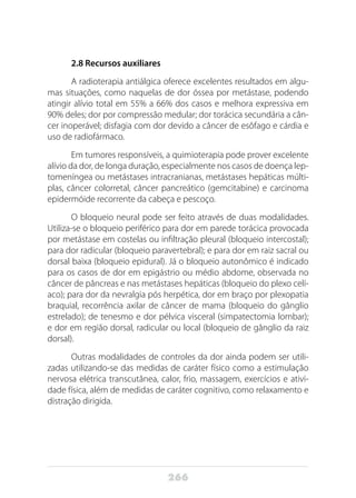 266
2.8 Recursos auxiliares
A radioterapia antiálgica oferece excelentes resultados em algu-
mas situações, como naquelas de dor óssea por metástase, podendo
atingir alívio total em 55% a 66% dos casos e melhora expressiva em
90% deles; dor por compressão medular; dor torácica secundária a cân-
cer inoperável; disfagia com dor devido a câncer de esôfago e cárdia e
uso de radiofármaco.
Em tumores responsíveis, a quimioterapia pode prover excelente
alívio da dor, de longa duração, especialmente nos casos de doença lep-
tomeníngea ou metástases intracranianas, metástases hepáticas múlti-
plas, câncer colorretal, câncer pancreático (gemcitabine) e carcinoma
epidermóide recorrente da cabeça e pescoço.
O bloqueio neural pode ser feito através de duas modalidades.
Utiliza-se o bloqueio periférico para dor em parede torácica provocada
por metástase em costelas ou infiltração pleural (bloqueio intercostal);
para dor radicular (bloqueio paravertebral); e para dor em raiz sacral ou
dorsal baixa (bloqueio epidural). Já o bloqueio autonômico é indicado
para os casos de dor em epigástrio ou médio abdome, observada no
câncer de pâncreas e nas metástases hepáticas (bloqueio do plexo celí-
aco); para dor da nevralgia pós herpética, dor em braço por plexopatia
braquial, recorrência axilar de câncer de mama (bloqueio do gânglio
estrelado); de tenesmo e dor pélvica visceral (simpatectomia lombar);
e dor em região dorsal, radicular ou local (bloqueio de gânglio da raiz
dorsal).
Outras modalidades de controles da dor ainda podem ser utili-
zadas utilizando-se das medidas de caráter físico como a estimulação
nervosa elétrica transcutânea, calor, frio, massagem, exercícios e ativi-
dade física, além de medidas de caráter cognitivo, como relaxamento e
distração dirigida.
 