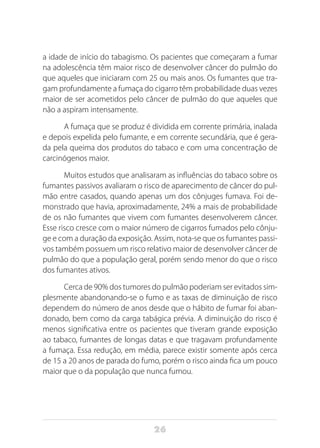 26
a idade de início do tabagismo. Os pacientes que começaram a fumar
na adolescência têm maior risco de desenvolver câncer do pulmão do
que aqueles que iniciaram com 25 ou mais anos. Os fumantes que tra-
gam profundamente a fumaça do cigarro têm probabilidade duas vezes
maior de ser acometidos pelo câncer de pulmão do que aqueles que
não a aspiram intensamente.
A fumaça que se produz é dividida em corrente primária, inalada
e depois expelida pelo fumante, e em corrente secundária, que é gera-
da pela queima dos produtos do tabaco e com uma concentração de
carcinógenos maior.
Muitos estudos que analisaram as influências do tabaco sobre os
fumantes passivos avaliaram o risco de aparecimento de câncer do pul-
mão entre casados, quando apenas um dos cônjuges fumava. Foi de-
monstrado que havia, aproximadamente, 24% a mais de probabilidade
de os não fumantes que vivem com fumantes desenvolverem câncer.
Esse risco cresce com o maior número de cigarros fumados pelo cônju-
ge e com a duração da exposição. Assim, nota-se que os fumantes passi-
vos também possuem um risco relativo maior de desenvolver câncer de
pulmão do que a população geral, porém sendo menor do que o risco
dos fumantes ativos.
Cerca de 90% dos tumores do pulmão poderiam ser evitados sim-
plesmente abandonando-se o fumo e as taxas de diminuição de risco
dependem do número de anos desde que o hábito de fumar foi aban-
donado, bem como da carga tabágica prévia. A diminuição do risco é
menos significativa entre os pacientes que tiveram grande exposição
ao tabaco, fumantes de longas datas e que tragavam profundamente
a fumaça. Essa redução, em média, parece existir somente após cerca
de 15 a 20 anos de parada do fumo, porém o risco ainda fica um pouco
maior que o da população que nunca fumou.
 