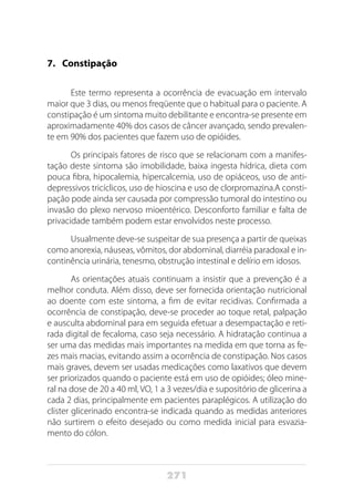 271
7.	Constipação
Este termo representa a ocorrência de evacuação em intervalo
maior que 3 dias, ou menos freqüente que o habitual para o paciente. A
constipação é um sintoma muito debilitante e encontra-se presente em
aproximadamente 40% dos casos de câncer avançado, sendo prevalen-
te em 90% dos pacientes que fazem uso de opióides.
Os principais fatores de risco que se relacionam com a manifes-
tação deste sintoma são imobilidade, baixa ingesta hídrica, dieta com
pouca fibra, hipocalemia, hipercalcemia, uso de opiáceos, uso de anti-
depressivos tricíclicos, uso de hioscina e uso de clorpromazina.A consti-
pação pode ainda ser causada por compressão tumoral do intestino ou
invasão do plexo nervoso mioentérico. Desconforto familiar e falta de
privacidade também podem estar envolvidos neste processo.
Usualmente deve-se suspeitar de sua presença a partir de queixas
como anorexia, náuseas, vômitos, dor abdominal, diarréia paradoxal e in-
continência urinária, tenesmo, obstrução intestinal e delírio em idosos.
As orientações atuais continuam a insistir que a prevenção é a
melhor conduta. Além disso, deve ser fornecida orientação nutricional
ao doente com este sintoma, a fim de evitar recidivas. Confirmada a
ocorrência de constipação, deve-se proceder ao toque retal, palpação
e ausculta abdominal para em seguida efetuar a desempactação e reti-
rada digital de fecaloma, caso seja necessário. A hidratação continua a
ser uma das medidas mais importantes na medida em que torna as fe-
zes mais macias, evitando assim a ocorrência de constipação. Nos casos
mais graves, devem ser usadas medicações como laxativos que devem
ser priorizados quando o paciente está em uso de opióides; óleo mine-
ral na dose de 20 a 40 ml, VO, 1 a 3 vezes/dia e supositório de glicerina a
cada 2 dias, principalmente em pacientes paraplégicos. A utilização do
clister glicerinado encontra-se indicada quando as medidas anteriores
não surtirem o efeito desejado ou como medida inicial para esvazia-
mento do cólon.
 
