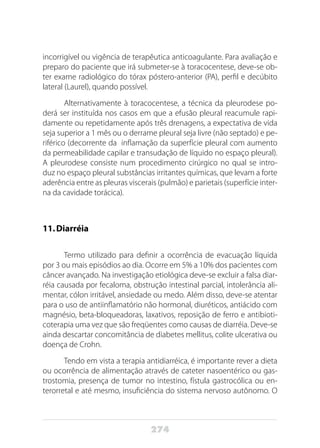 274
incorrigível ou vigência de terapêutica anticoagulante. Para avaliação e
preparo do paciente que irá submeter-se à toracocentese, deve-se ob-
ter exame radiológico do tórax póstero-anterior (PA), perfil e decúbito
lateral (Laurel), quando possível.
Alternativamente à toracocentese, a técnica da pleurodese po-
derá ser instituída nos casos em que a efusão pleural reacumule rapi-
damente ou repetidamente após três drenagens, a expectativa de vida
seja superior a 1 mês ou o derrame pleural seja livre (não septado) e pe-
riférico (decorrente da inflamação da superfície pleural com aumento
da permeabilidade capilar e transudação de líquido no espaço pleural).
A pleurodese consiste num procedimento cirúrgico no qual se intro-
duz no espaço pleural substâncias irritantes químicas, que levam a forte
aderência entre as pleuras viscerais (pulmão) e parietais (superfície inter-
na da cavidade torácica).
11.	Diarréia
Termo utilizado para definir a ocorrência de evacuação líquida
por 3 ou mais episódios ao dia. Ocorre em 5% a 10% dos pacientes com
câncer avançado. Na investigação etiológica deve-se excluir a falsa diar-
réia causada por fecaloma, obstrução intestinal parcial, intolerância ali-
mentar, cólon irritável, ansiedade ou medo. Além disso, deve-se atentar
para o uso de antiinflamatório não hormonal, diuréticos, antiácido com
magnésio, beta-bloqueadoras, laxativos, reposição de ferro e antibioti-
coterapia uma vez que são freqüentes como causas de diarréia. Deve-se
ainda descartar concomitância de diabetes mellitus, colite ulcerativa ou
doença de Crohn.
Tendo em vista a terapia antidiarréica, é importante rever a dieta
ou ocorrência de alimentação através de cateter nasoentérico ou gas-
trostomia, presença de tumor no intestino, fístula gastrocólica ou en-
terorretal e até mesmo, insuficiência do sistema nervoso autônomo. O
 