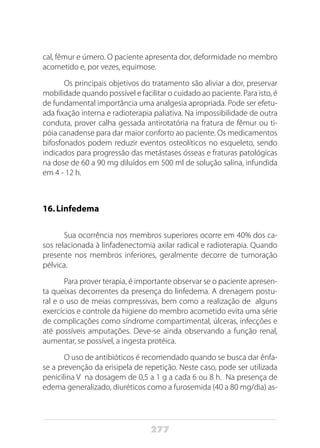 277
cal, fêmur e úmero. O paciente apresenta dor, deformidade no membro
acometido e, por vezes, equimose.
Os principais objetivos do tratamento são aliviar a dor, preservar
mobilidade quando possível e facilitar o cuidado ao paciente. Para isto, é
de fundamental importância uma analgesia apropriada. Pode ser efetu-
ada fixação interna e radioterapia paliativa. Na impossibilidade de outra
conduta, prover calha gessada antirotatória na fratura de fêmur ou ti-
póia canadense para dar maior conforto ao paciente. Os medicamentos
bifosfonados podem reduzir eventos osteolíticos no esqueleto, sendo
indicados para progressão das metástases ósseas e fraturas patológicas
na dose de 60 a 90 mg diluídos em 500 ml de solução salina, infundida
em 4 - 12 h.
16.	Linfedema
Sua ocorrência nos membros superiores ocorre em 40% dos ca-
sos relacionada à linfadenectomia axilar radical e radioterapia. Quando
presente nos membros inferiores, geralmente decorre de tumoração
pélvica.
Para prover terapia, é importante observar se o paciente apresen-
ta queixas decorrentes da presença do linfedema. A drenagem postu-
ral e o uso de meias compressivas, bem como a realização de alguns
exercícios e controle da higiene do membro acometido evita uma série
de complicações como síndrome compartimental, úlceras, infecções e
até possíveis amputações. Deve-se ainda observando a função renal,
aumentar, se possível, a ingesta protéica.
O uso de antibióticos é recomendado quando se busca dar ênfa-
se a prevenção da erisipela de repetição. Neste caso, pode ser utilizada
penicilina V na dosagem de 0,5 a 1 g a cada 6 ou 8 h. Na presença de
edema generalizado, diuréticos como a furosemida (40 a 80 mg/dia) as-
 
