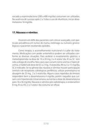 278
sociado a espironolactona (200 a 400 mg/dia) costumam ser utilizados.
Na ausência de sucesso após 2 a 3 dias o uso de diuréticos, iniciar dexa-
metasona 16 mg/dia.
17.	Náuseas e vômitos
Ocorrem em 60% dos pacientes com câncer avançado, com par-
ticular prevalência em tumor de mama, estômago ou tumores gineco-
lógicos e pacientes recebendo opióides.
Como terapia, o aconselhamento nutricional é o pilar do trata-
mento. Medicações com poder antiemético podem ser utilizadas con-
forme as diversas situações. Para acelerar o esvaziamento gástrico, a
metoclopramida na dose de 10 a 20 mg, 3 a 4 vezes/ dia, IV ou SC tem
sido a droga de escolha. Nos casos que cursam como uremia e hipercal-
cemia, o haldol sob dose de 0,5 a 2 mg, 4 vezes/dia, IM ou 5 a 15 mg/dia,
SC é indicado. Se na gênese das náuseas e vômitos houver participação
central e de receptores colinérgicos periféricos, utilizar prometazina na
dosagem de 25 mg, 2 a 3 vezes/dia. Alguns casos repetidos de êmeses
respondem bem a dexametasona 4 mg/dia, porém naqueles que cur-
sam com hipertensão intracraniana, aumentar a dose de dexametasona
para 16 a 36 mg/dia. Náuseas e vômitos pós radioterapia, o ondansetron
8 mg, IV ou VO, 2 a 3 vezes/ dia costuma ser eficaz.
 