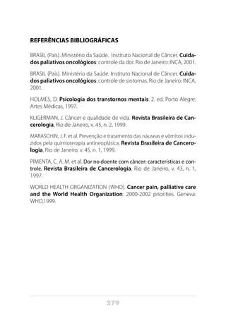 279
REFERÊNCIAS BIBLIOGRÁFICAS
BRASIL (País). Ministério da Saúde. Instituto Nacional de Câncer. Cuida-
dos paliativos oncológicos: controle da dor. Rio de Janeiro: INCA, 2001.
BRASIL (País). Ministério da Saúde. Instituto Nacional de Câncer. Cuida-
dos paliativos oncológicos: controle de sintomas. Rio de Janeiro: INCA,
2001.
HOLMES, D. Psicologia dos transtornos mentais. 2. ed. Porto Alegre:
Artes Médicas, 1997.
KLIGERMAN, J. Câncer e qualidade de vida. Revista Brasileira de Can-
cerologia, Rio de Janeiro, v. 45, n. 2, 1999.
MARASCHIN, J. F. et al. Prevenção e tratamento das náuseas e vômitos indu-
zidos pela quimioterapia antineoplásica. Revista Brasileira de Cancero-
logia, Rio de Janeiro, v. 45, n. 1, 1999.
PIMENTA, C. A. M. et al. Dor no doente com câncer: características e con-
trole. Revista Brasileira de Cancerologia, Rio de Janeiro, v. 43, n. 1,
1997.
WORLD HEALTH ORGANIZATION (WHO). Cancer pain, palliative care
and the World Health Organization: 2000-2002 priorities. Geneva:
WHO,1999.
 