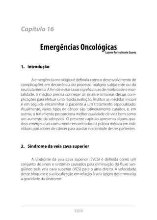 280
Capítulo 16
Emergências OncológicasLuanne Fortes Monte Soares
1.	Introdução
A emergência oncológica é definida como o desenvolvimento de
complicações em decorrência do processo maligno subjacente ou do
seu tratamento. A fim de evitar taxas significativas de morbidade e mor-
talidade, o médico precisa conhecer os sinais e sintomas dessas com-
plicações para efetuar uma rápida avaliação, instituir as medidas iniciais
e em seguida encaminhar o paciente a um tratamento especializado.
Atualmente, vários tipos de câncer são rotineiramente curados, e, em
outros, o tratamento proporciona melhor qualidade de vida bem como
um aumento da sobrevida. O presente capítulo apresenta alguns qua-
dros emergenciais comumente encontrados na prática médica em indi-
víduos portadores de câncer para auxiliar no controle destes pacientes.
2.	 Síndrome da veia cava superior
A síndrome da veia cava superior (SVCS) é definida como um
conjunto de sinais e sintomas causados pela diminuição do fluxo san-
güíneo pela veia cava superior (VCS) para o átrio direito. A velocidade
deste bloqueio e sua localização em relação à veia ázigos determinarão
a gravidade da síndrome.
 