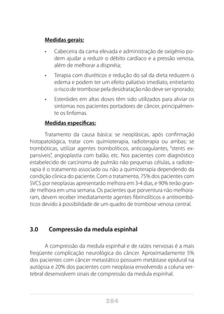 284
Medidas gerais:
•	 Cabeceira da cama elevada e administração de oxigênio po-
dem ajudar a reduzir o débito cardíaco e a pressão venosa,
além de melhorar a dispnéia;
•	 Terapia com diuréticos e redução do sal da dieta reduzem o
edema e podem ter um efeito paliativo imediato, entretanto
o risco de trombose pela desidratação não deve ser ignorado;
•	 Esteróides em altas doses têm sido utilizados para aliviar os
sintomas nos pacientes portadores de câncer, principalmen-
te os linfomas.
Medidas específicas:
Tratamento da causa básica: se neoplásicas, após confirmação
histopatológica, tratar com quimioterapia, radioterapia ou ambas; se
trombóticas, utilizar agentes trombolíticos, anticoagulantes, “stents ex-
pansíveis”, angioplastia com balão, etc. Nos pacientes com diagnóstico
estabelecido de carcinoma de pulmão não pequenas células, a radiote-
rapia é o tratamento associado ou não a quimioterapia dependendo da
condição clinica do paciente. Com o tratamento, 75% dos pacientes com
SVCS por neoplasias apresentarão melhora em 3-4 dias, e 90% terão gran-
de melhora em uma semana. Os pacientes que porventura não melhora-
ram, devem receber imediatamente agentes fibrinolíticos e antitrombó-
ticos devido à possibilidade de um quadro de trombose venosa central.
3.0		 Compressão da medula espinhal
A compressão da medula espinhal e de raízes nervosas é a mais
freqüente complicação neurológica do câncer. Aproximadamente 5%
dos pacientes com câncer metastático possuem metástase epidural na
autópsia e 20% dos pacientes com neoplasia envolvendo a coluna ver-
tebral desenvolvem sinais de compressão da medula espinhal.
 