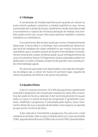 285
3.1 Etiologia
A compressão da medula espinhal ocorre quando um câncer ou
outro evento qualquer comprime a medula espinhal ou seus nervos,
acarretando dor e perda da função. Geralmente a lesão está relacionada
a traumatismos e ruptura da microvascularização da medula, mas tam-
bém pode ocorrer por causas infecciosas (abcesso medular) e tumores
medulares ou metastáticos.
O envolvimento dos tecidos durais por tumor é freqüentemente
observado. A dura-máter é a meninge mais acometida por dissemina-
ção local de neoplasia do corpo vertebral ou por massas tumorais pa-
ravertebrais que a invadem através do forame intervertebral. O envolvi-
mento tumoral dos corpos vertebrais pode causar enfraquecimento do
osso com posterior fratura. Os fragmentos ósseos originados podem ser
deslocados e invadir a medula, comprimindo grandes vasos e produzin-
do sintomatologia aguda.
Os cânceres que estão mais relacionados a esse tipo de emergên-
cia oncológica são: o câncer de mama em primeiro lugar, seguido do
câncer de pulmão, do linfoma e do câncer de próstata.
3.2 Quadro Clínico
A dor é o sintoma inicial em 70 a 95% dos pacientes e geralmente
antecede o diagnóstico de compressão medular em vários dias a meses.
Essa dor pode ser local ou radicular. A dor local está presente em quase
todos os casos e é restrita ao local da compressão. É geralmente cons-
tante, indefinida e progressiva. É exacerbada pelo espirro, tosse, movi-
mento, flexão da nuca e posição de decúbito, nesse aspecto se opondo
ao que ocorre na hérnia de disco.
A dor radicular é intermitente e progressiva. Ela varia com o nível
vertebral acometido. Sabe-se que a medula torácica é a mais acometida
(70%), seguida da lombossacra (20%) e da cervical (10%). Quando bilate-
 