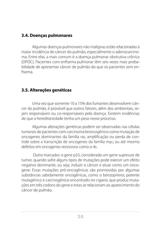 28
3.4. Doenças pulmonares
Algumas doenças pulmonares não malignas estão relacionadas à
maior incidência de câncer do pulmão, especialmente o adenocarcino-
ma. Entre elas, a mais comum é a doença pulmonar obstrutiva crônica
(DPOC). Pacientes com enfisema pulmonar têm seis vezes mais proba-
bilidade de apresentar câncer de pulmão do que os pacientes sem en-
fisema.
3.5. Alterações genéticas
Uma vez que somente 10 a 15% dos fumantes desenvolvem cân-
cer do pulmão, é provável que outros fatores, além dos ambientais, se-
jam responsáveis ou co-responsáveis pela doença. Existem evidências
de que a hereditariedade tenha um peso nesse processo.
Algumas alterações genéticas podem ser observadas nas células
tumorais de pacientes com carcinoma broncogênico como mutação de
oncogenes dominantes da família ras, amplificação ou perda de con-
trole sobre a transcrição de oncogenes da família myc; ou até mesmo
defeitos em oncogenes recessivos como o rb.
Outro marcador, o gene p53, considerado um gene supressor de
tumor, quando sofre alguns tipos de mutações pode exercer um efeito
negativo dominante, ou seja, induzir o câncer e atuar como um onco-
gene. Essas mutações pró-oncogênicas são promovidas por algumas
substâncias sabidamente oncogênicas, como o benzopireno, potente
mutagênico e carcinogênico encontrado no cigarro, que produz muta-
ções em três codons do gene e estas se relacionam ao aparecimento do
câncer de pulmão.
 