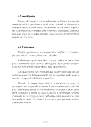 289
4.3 Investigação
Exames de imagem como radiografia de tórax e tomografia
computadorizada permitem a visualização do nível de obstrução e
orientam a realização de biópsia dos tumores de vias aéreas superio-
res. A broncoscopia constitui uma ferramenta diagnóstica adicional
caso não sejam detectadas alterações nos exames complementares
anteriormente citados.
4.4 Tratamento
Medidas gerais como repouso no leito, oxigênio e corticotera-
pia, para reduzir o edema, devem ser utilizadas.
Radioterapia, quimioterapia ou cirurgia podem ser necessárias
para tratamento da causa base da obstrução e são escolhidas de acor-
do com a melhor maneira para tratar cada tipo de tumor.
A traqueostomia é útil em lesões que causam obstrução ao nível
da laringe ou acima dela ou na região alta da traquéia e pode salvar o
doente com grave insuficiência respiratória.
Quando há compressão extrínseca da via aérea por tumor, os
stents possuem um papel importante. É usado como medida paliativa
para falta de ar (dispnéia), tosse e insuficiência respiratória. A função do
stent é empurrar a parede da via aérea contra a compressão tumoral,
mantendo livre a passagem do ar, e dificulta a extensão do tumor para
dentro da via aérea. Esta técnica é reservada para pacientes estrita-
mente selecionados.
 