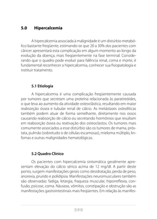 290
5.0 	 Hipercalcemia
A hipercalcemia associada à malignidade é um distúrbio metabó-
lico bastante freqüente, estimando-se que 20 a 30% dos pacientes com
câncer apresentará esta complicação em algum momento ao longo da
evolução da doença, mais freqüentemente na fase terminal. Conside-
rando que o quadro pode evoluir para falência renal, coma e morte, é
fundamental reconhecer a hipercalcemia, conhecer sua fisiopatologia e
instituir tratamento.
5.1 Etiologia
A hipercalcemia é uma complicação freqüentemente causada
por tumores que secretam uma proteína relacionada às paratireóides,
o que leva ao aumento da atividade osteoclástica, resultando em maior
reabsorção óssea e tubular renal de cálcio. As metástases osteolíticas
também podem atuar de forma semelhante, diretamente nos ossos
causando reabsorção de cálcio ou secretando hormônios que resultam
em reabsorção óssea ou reativação dos osteoclastos. Os tumores mais
comumente associados a esse distúrbio são os tumores de mama, prós-
tata, pulmão (sobretudo o de células escamosas), mieloma múltiplo, lin-
fomas e outras malignidades hematológicas.
5.2 Quadro Clínico
Os pacientes com hipercalcemia sintomática geralmente apre-
sentam elevação do cálcio sérico acima de 12 mg/dl. A partir deste
ponto, surgem manifestações gerais como desidratação, perda de peso,
anorexia, prurido e polidipsia. Manifestações neuromusculares também
são observadas: fadiga, letargia, fraqueza muscular, hiporreflexia, con-
fusão, psicose, coma. Náuseas, vômitos, constipação e obstrução são as
manifestações gastrointestinais mais freqüentes. Em relação às manifes-
 
