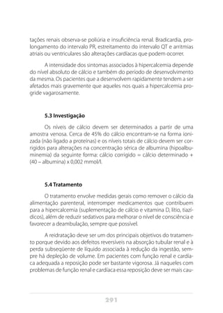 291
tações renais observa-se poliúria e insuficiência renal. Bradicardia, pro-
longamento do intervalo PR, estreitamento do intervalo QT e arritmias
atriais ou ventriculares são alterações cardíacas que podem ocorrer.
A intensidade dos sintomas associados à hipercalcemia depende
do nível absoluto de cálcio e também do período de desenvolvimento
da mesma. Os pacientes que a desenvolvem rapidamente tendem a ser
afetados mais gravemente que aqueles nos quais a hipercalcemia pro-
gride vagarosamente.
5.3 Investigação
Os níveis de cálcio devem ser determinados a partir de uma
amostra venosa. Cerca de 45% do cálcio encontram-se na forma ioni-
zada (não ligado a proteínas) e os níveis totais de cálcio devem ser cor-
rigidos para alterações na concentração sérica de albumina (hipoalbu-
minemia) da seguinte forma: cálcio corrigido = cálcio determinado +
(40 – albumina) x 0,002 mmol/l.
5.4 Tratamento
O tratamento envolve medidas gerais como remover o cálcio da
alimentação parenteral, interromper medicamentos que contribuem
para a hipercalcemia (suplementação de cálcio e vitamina D, lítio, tiazí-
dicos), além de reduzir sedativos para melhorar o nível de consciência e
favorecer a deambulação, sempre que possível.
A reidratação deve ser um dos principais objetivos do tratamen-
to porque devido aos defeitos reversíveis na absorção tubular renal e à
perda subseqüente de líquido associada à redução da ingestão, sem-
pre há depleção de volume. Em pacientes com função renal e cardía-
ca adequada a reposição pode ser bastante vigorosa. Já naqueles com
problemas de função renal e cardíaca essa reposição deve ser mais cau-
 