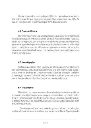 293
O câncer de cólon responde por 78% dos casos de obstrução in-
testinal, enquanto que os cânceres extra-cólon respondem por 12%. As
causas benignas são responsáveis por 10% das obstruções.
6.2 Quadro Clínico
Os sintomas e sinais apresentados pelo paciente dependem do
nível da obstrução, entretanto entre os mais freqüentes estão náuseas,
vômitos, constipação, dor em aperto no abdome, distensão abdominal,
peritonite e perda de peso. Lesões metastáticas devem ser consideradas
caso o paciente apresente, além desses sintomas e sinais citados ante-
riormente, uma história de câncer de ovário, cólon, estômago, pâncreas,
mama e melanoma.
6.3 Investigação
Todos os pacientes com suspeita de obstrução intestinal devem
ser submetidos a uma rigorosa anamnese e a um exame físico cuida-
doso, além de exames de sangue de rotina. Deve-se proceder também
à realização de raio X simples abdominal (em posição ortostática, em
decúbito dorsal e em decúbito lateral esquerdo) e de tórax.
6.4 Tratamento
O objetivo do tratamento na obstrução intestinal é restabelecer
o trânsito intestinal do paciente ou pelo menos obter um efeito palia-
tivo. O tratamento depende de muitos fatores como o tipo do tumor,
o estado funcional do paciente, do nível e do grau da obstrução e de
tratamento prévios.
	 Deve-se puncionar uma veia de grosso calibre com jelco, hi-
dratar adequadamente e realizar reposição eletrolítica. Reposição de
 
